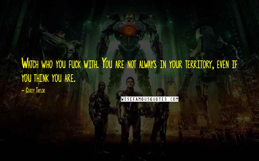 Corey Taylor Quotes: Watch who you fuck with. You are not always in your territory, even if you think you are.
