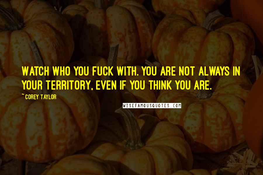 Corey Taylor Quotes: Watch who you fuck with. You are not always in your territory, even if you think you are.