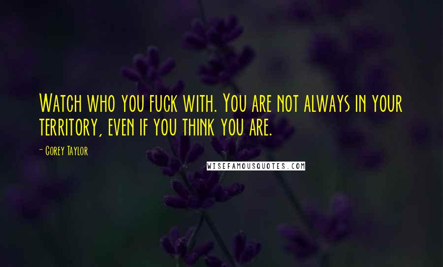 Corey Taylor Quotes: Watch who you fuck with. You are not always in your territory, even if you think you are.