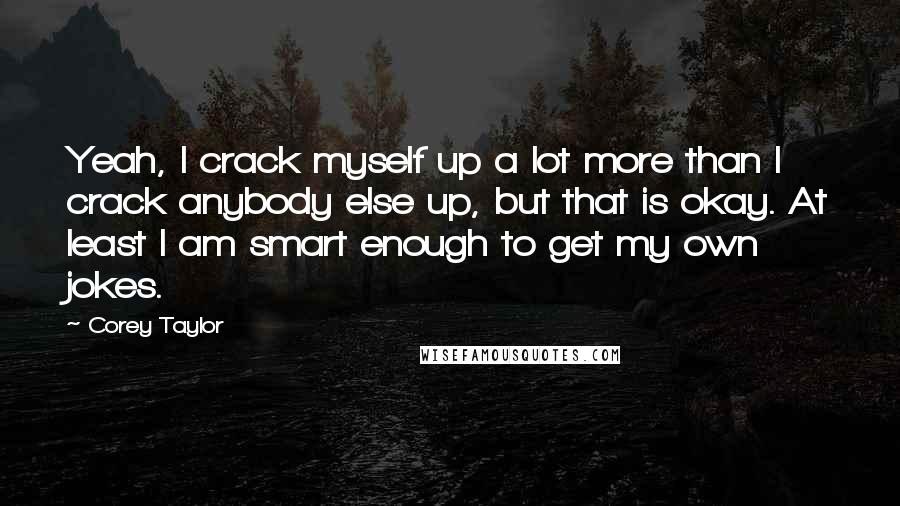 Corey Taylor Quotes: Yeah, I crack myself up a lot more than I crack anybody else up, but that is okay. At least I am smart enough to get my own jokes.