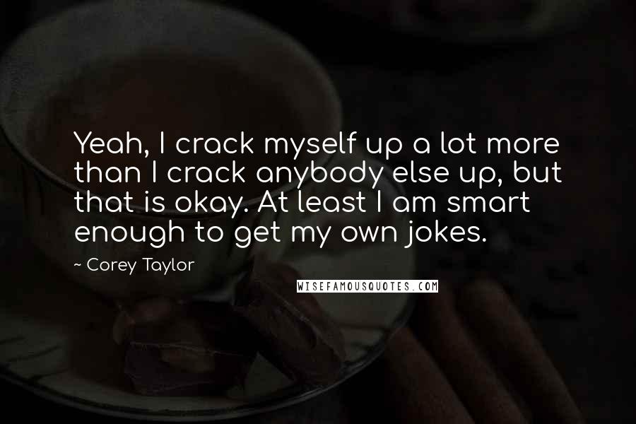 Corey Taylor Quotes: Yeah, I crack myself up a lot more than I crack anybody else up, but that is okay. At least I am smart enough to get my own jokes.