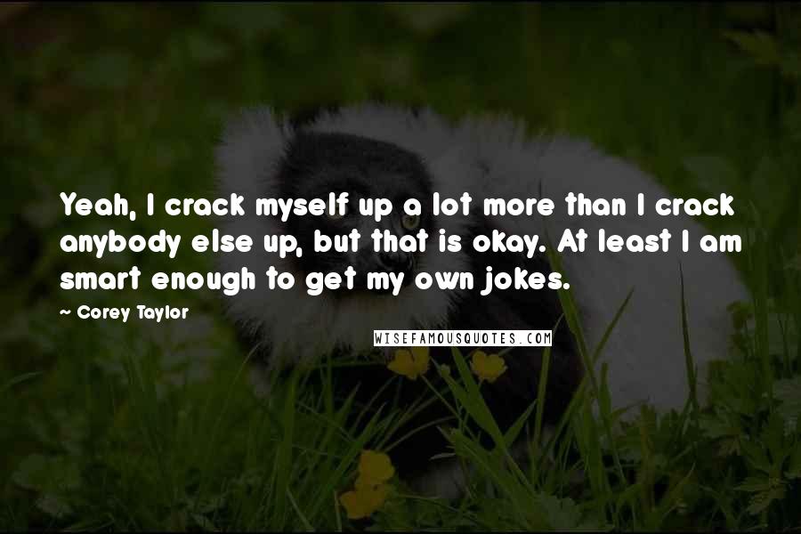 Corey Taylor Quotes: Yeah, I crack myself up a lot more than I crack anybody else up, but that is okay. At least I am smart enough to get my own jokes.