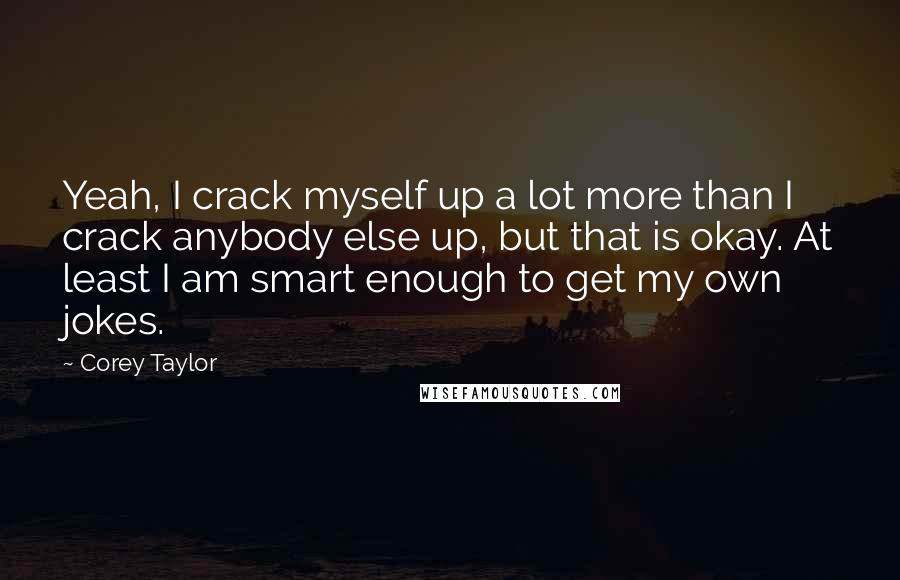 Corey Taylor Quotes: Yeah, I crack myself up a lot more than I crack anybody else up, but that is okay. At least I am smart enough to get my own jokes.