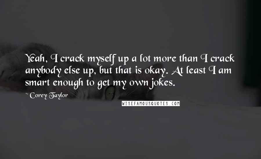 Corey Taylor Quotes: Yeah, I crack myself up a lot more than I crack anybody else up, but that is okay. At least I am smart enough to get my own jokes.