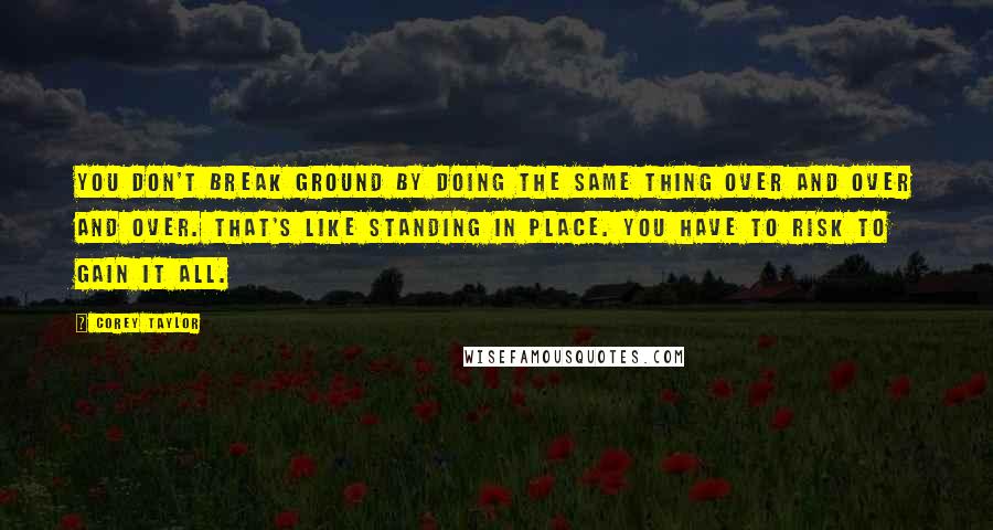 Corey Taylor Quotes: You don't break ground by doing the same thing over and over and over. That's like standing in place. You have to risk to gain it all.