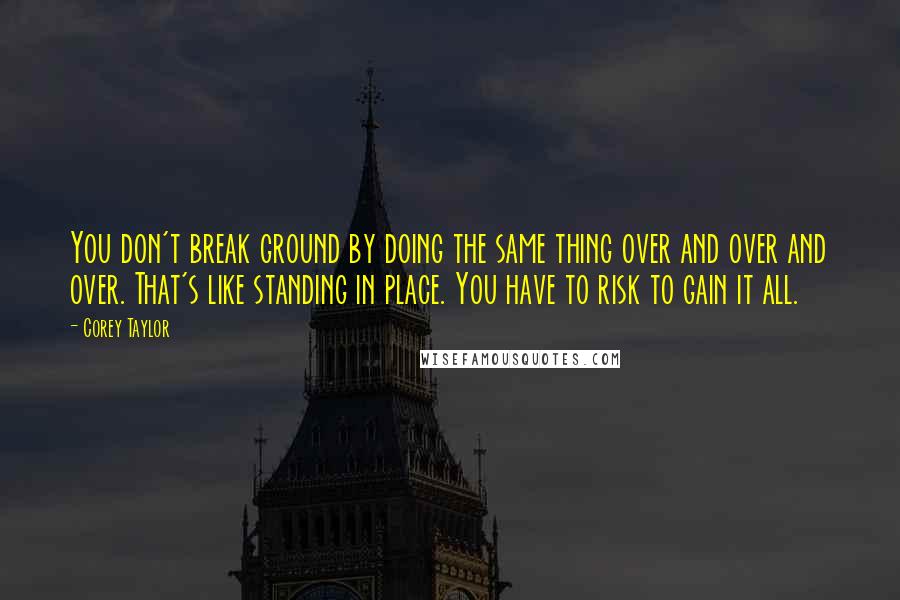 Corey Taylor Quotes: You don't break ground by doing the same thing over and over and over. That's like standing in place. You have to risk to gain it all.