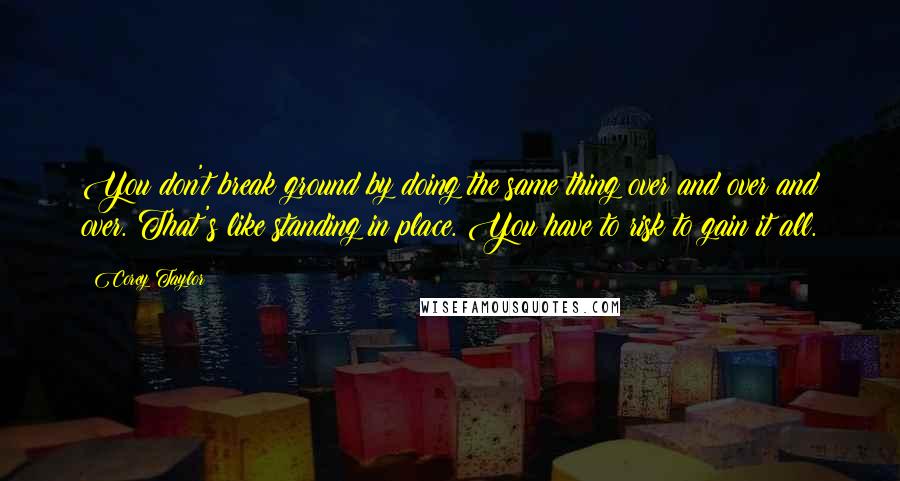 Corey Taylor Quotes: You don't break ground by doing the same thing over and over and over. That's like standing in place. You have to risk to gain it all.