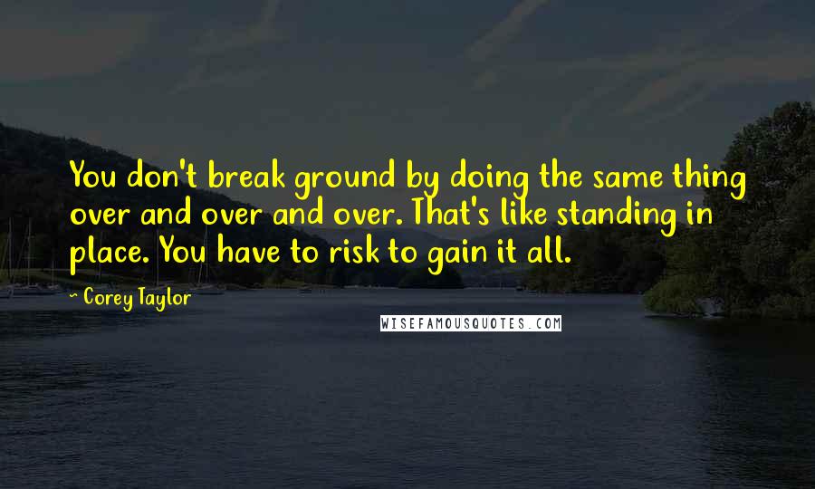 Corey Taylor Quotes: You don't break ground by doing the same thing over and over and over. That's like standing in place. You have to risk to gain it all.