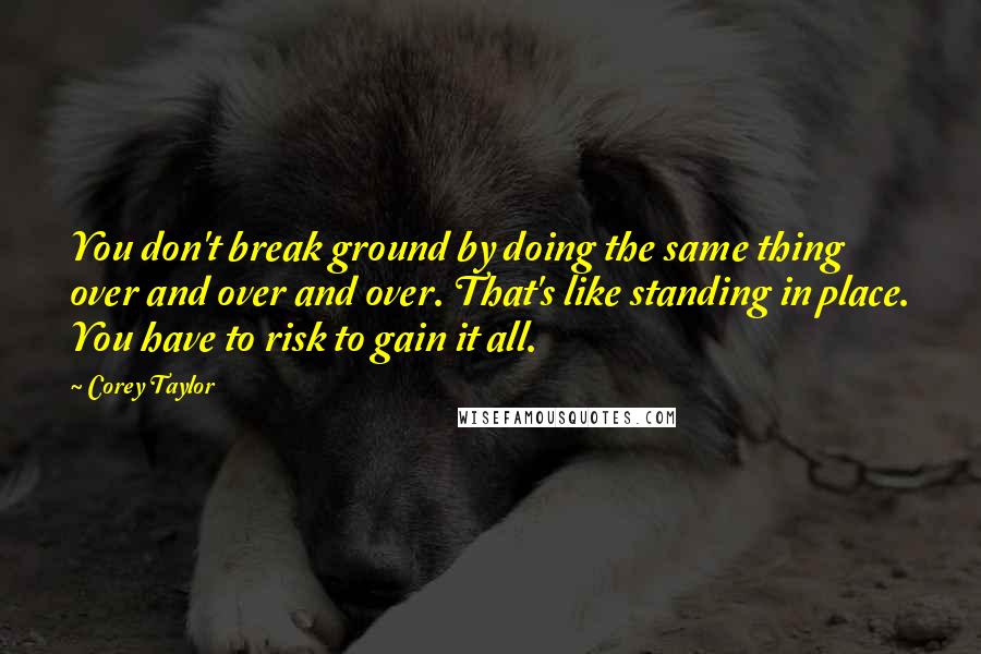 Corey Taylor Quotes: You don't break ground by doing the same thing over and over and over. That's like standing in place. You have to risk to gain it all.