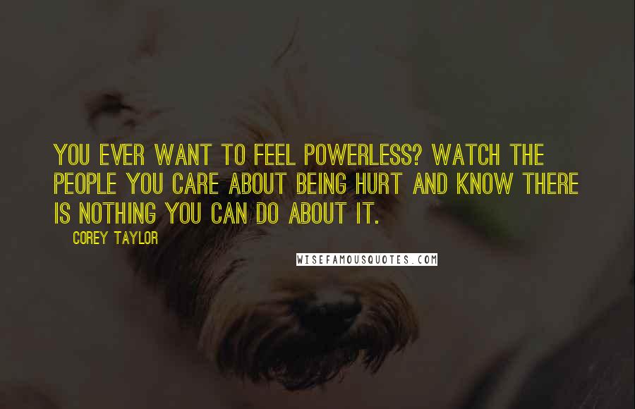 Corey Taylor Quotes: You ever want to feel powerless? Watch the people you care about being hurt and know there is nothing you can do about it.