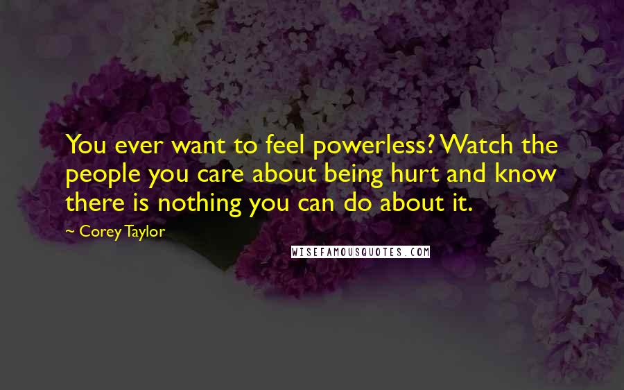 Corey Taylor Quotes: You ever want to feel powerless? Watch the people you care about being hurt and know there is nothing you can do about it.