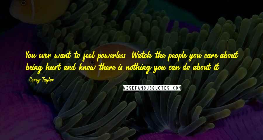 Corey Taylor Quotes: You ever want to feel powerless? Watch the people you care about being hurt and know there is nothing you can do about it.