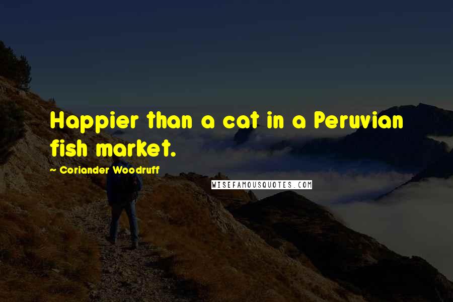 Coriander Woodruff Quotes: Happier than a cat in a Peruvian fish market.