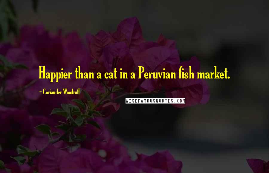Coriander Woodruff Quotes: Happier than a cat in a Peruvian fish market.