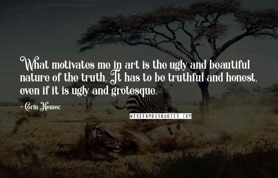 Corin Nemec Quotes: What motivates me in art is the ugly and beautiful nature of the truth. It has to be truthful and honest, even if it is ugly and grotesque.