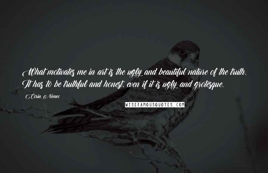 Corin Nemec Quotes: What motivates me in art is the ugly and beautiful nature of the truth. It has to be truthful and honest, even if it is ugly and grotesque.