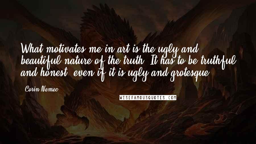 Corin Nemec Quotes: What motivates me in art is the ugly and beautiful nature of the truth. It has to be truthful and honest, even if it is ugly and grotesque.