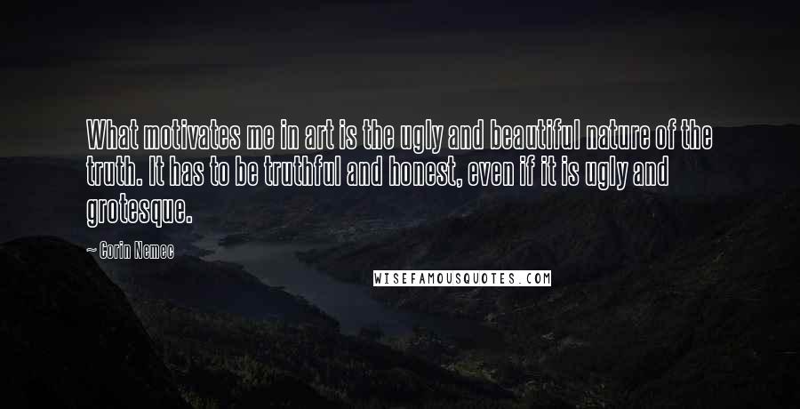 Corin Nemec Quotes: What motivates me in art is the ugly and beautiful nature of the truth. It has to be truthful and honest, even if it is ugly and grotesque.