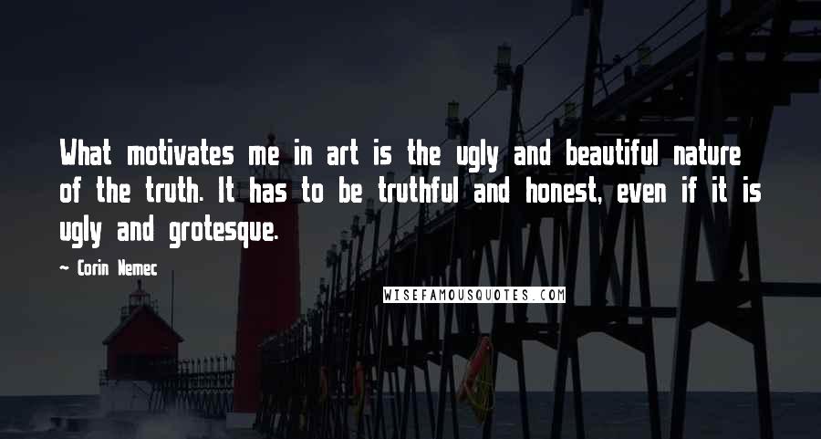 Corin Nemec Quotes: What motivates me in art is the ugly and beautiful nature of the truth. It has to be truthful and honest, even if it is ugly and grotesque.