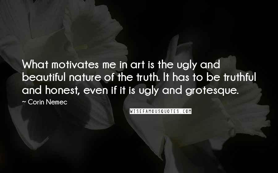 Corin Nemec Quotes: What motivates me in art is the ugly and beautiful nature of the truth. It has to be truthful and honest, even if it is ugly and grotesque.