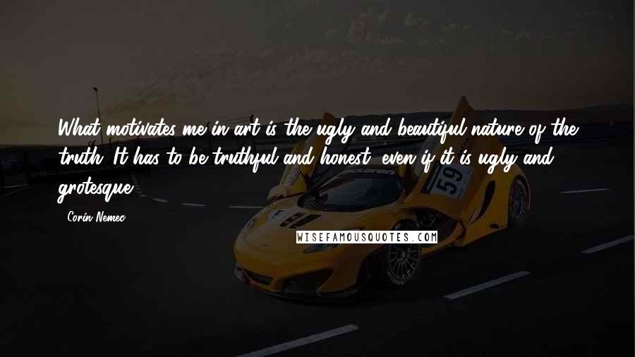 Corin Nemec Quotes: What motivates me in art is the ugly and beautiful nature of the truth. It has to be truthful and honest, even if it is ugly and grotesque.