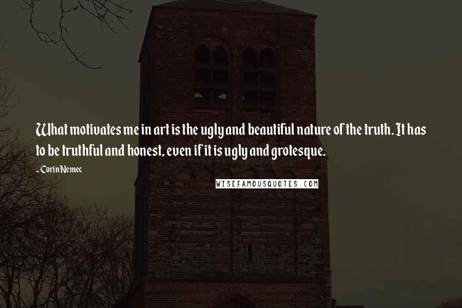 Corin Nemec Quotes: What motivates me in art is the ugly and beautiful nature of the truth. It has to be truthful and honest, even if it is ugly and grotesque.