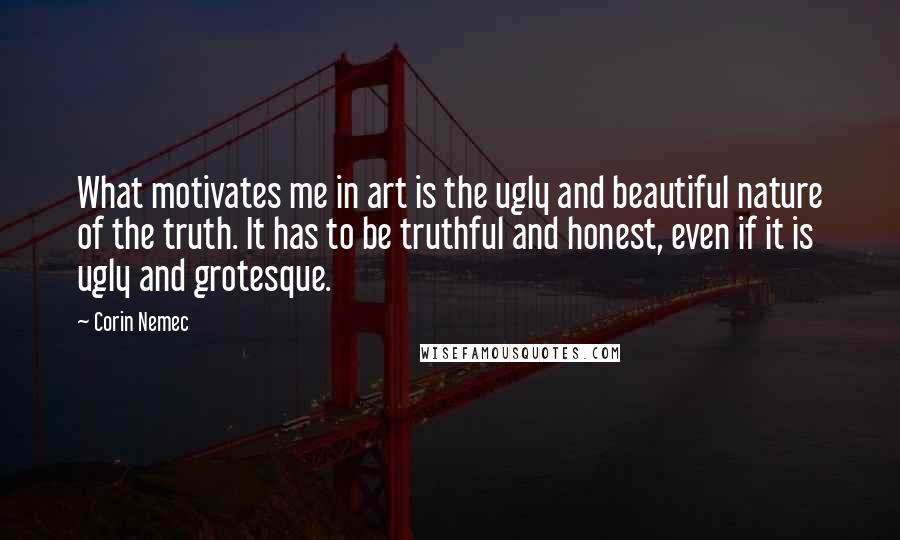 Corin Nemec Quotes: What motivates me in art is the ugly and beautiful nature of the truth. It has to be truthful and honest, even if it is ugly and grotesque.