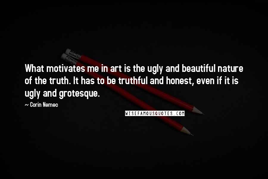 Corin Nemec Quotes: What motivates me in art is the ugly and beautiful nature of the truth. It has to be truthful and honest, even if it is ugly and grotesque.