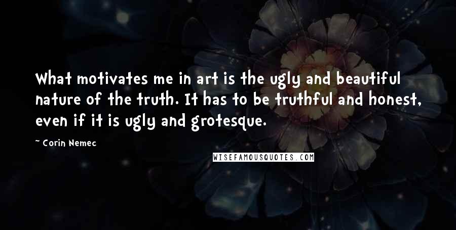 Corin Nemec Quotes: What motivates me in art is the ugly and beautiful nature of the truth. It has to be truthful and honest, even if it is ugly and grotesque.