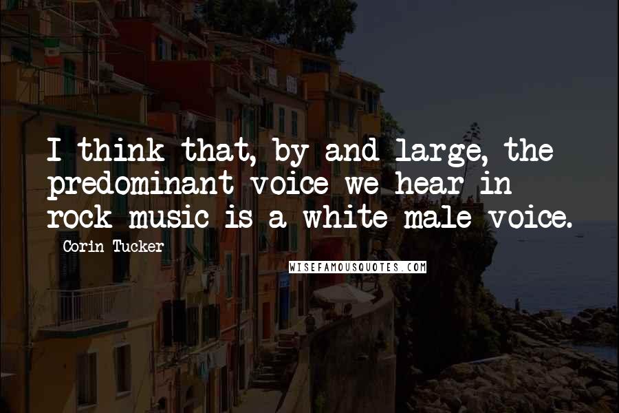 Corin Tucker Quotes: I think that, by and large, the predominant voice we hear in rock music is a white male voice.