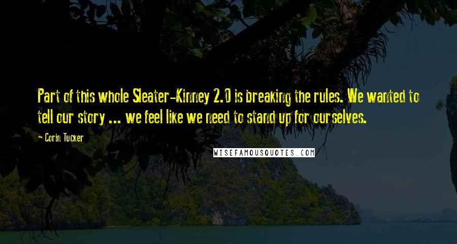 Corin Tucker Quotes: Part of this whole Sleater-Kinney 2.0 is breaking the rules. We wanted to tell our story ... we feel like we need to stand up for ourselves.