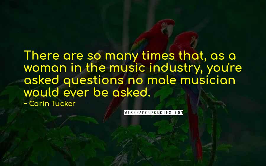 Corin Tucker Quotes: There are so many times that, as a woman in the music industry, you're asked questions no male musician would ever be asked.