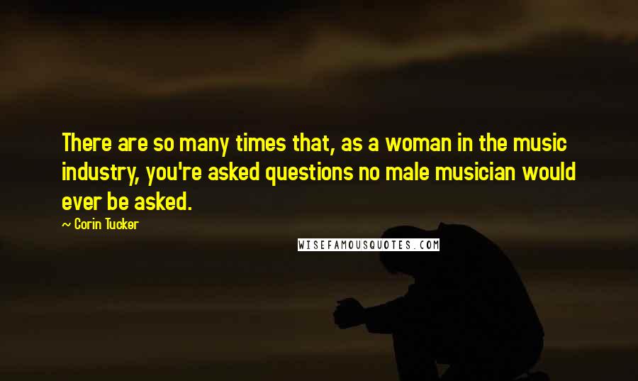 Corin Tucker Quotes: There are so many times that, as a woman in the music industry, you're asked questions no male musician would ever be asked.