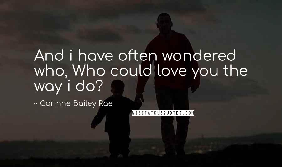 Corinne Bailey Rae Quotes: And i have often wondered who, Who could love you the way i do?