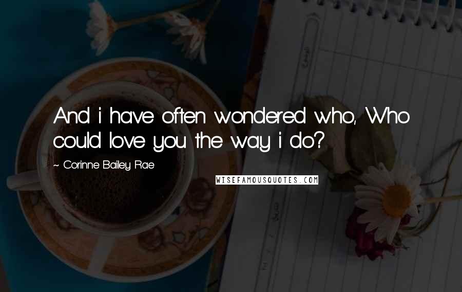 Corinne Bailey Rae Quotes: And i have often wondered who, Who could love you the way i do?