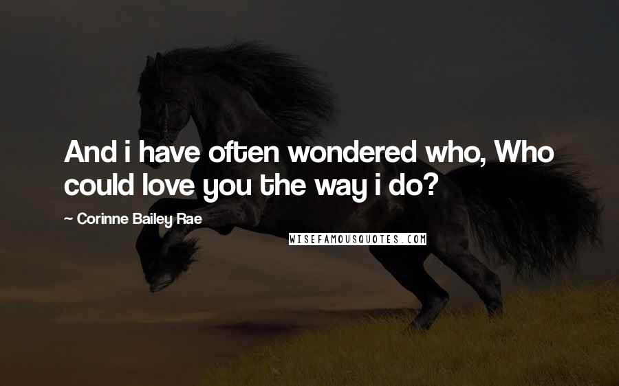 Corinne Bailey Rae Quotes: And i have often wondered who, Who could love you the way i do?