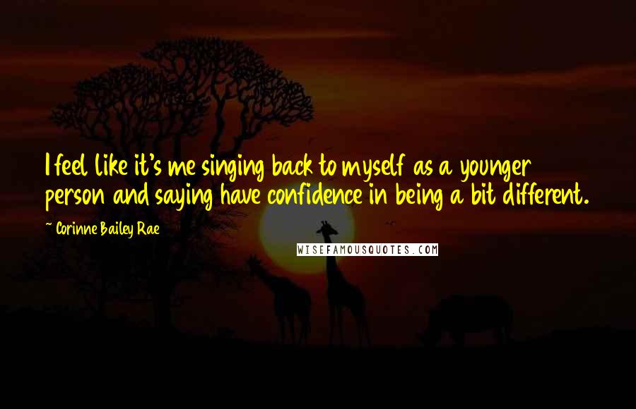 Corinne Bailey Rae Quotes: I feel like it's me singing back to myself as a younger person and saying have confidence in being a bit different.