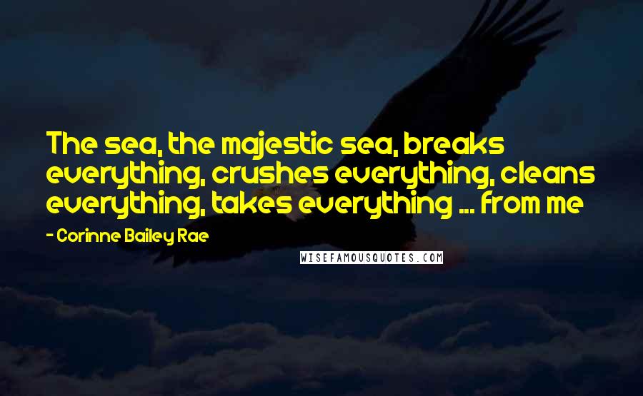 Corinne Bailey Rae Quotes: The sea, the majestic sea, breaks everything, crushes everything, cleans everything, takes everything ... from me