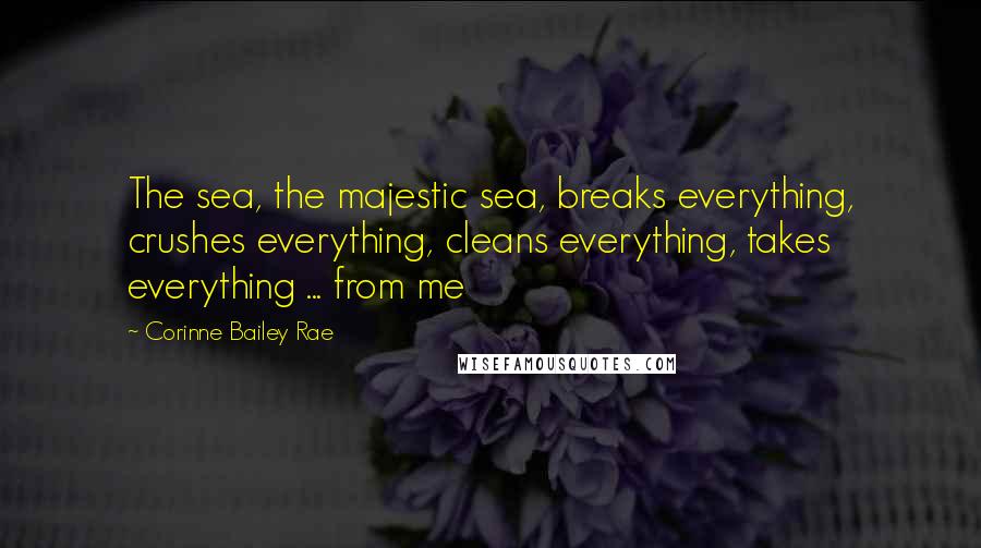 Corinne Bailey Rae Quotes: The sea, the majestic sea, breaks everything, crushes everything, cleans everything, takes everything ... from me