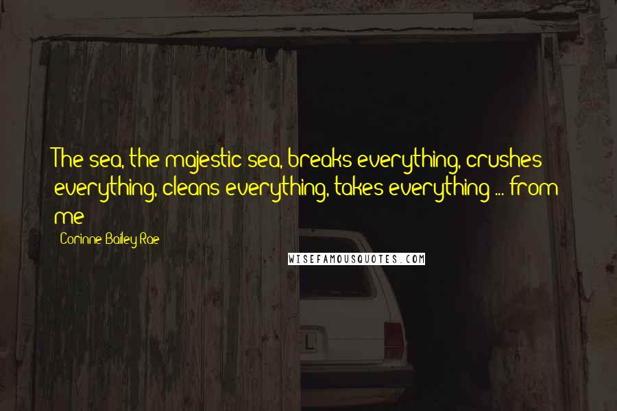 Corinne Bailey Rae Quotes: The sea, the majestic sea, breaks everything, crushes everything, cleans everything, takes everything ... from me