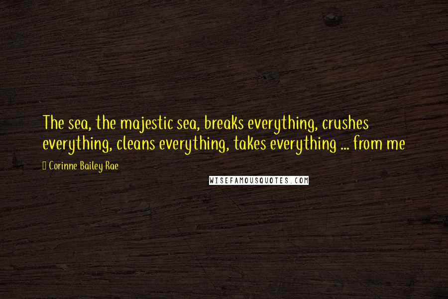 Corinne Bailey Rae Quotes: The sea, the majestic sea, breaks everything, crushes everything, cleans everything, takes everything ... from me