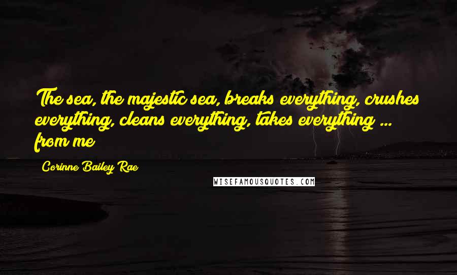 Corinne Bailey Rae Quotes: The sea, the majestic sea, breaks everything, crushes everything, cleans everything, takes everything ... from me