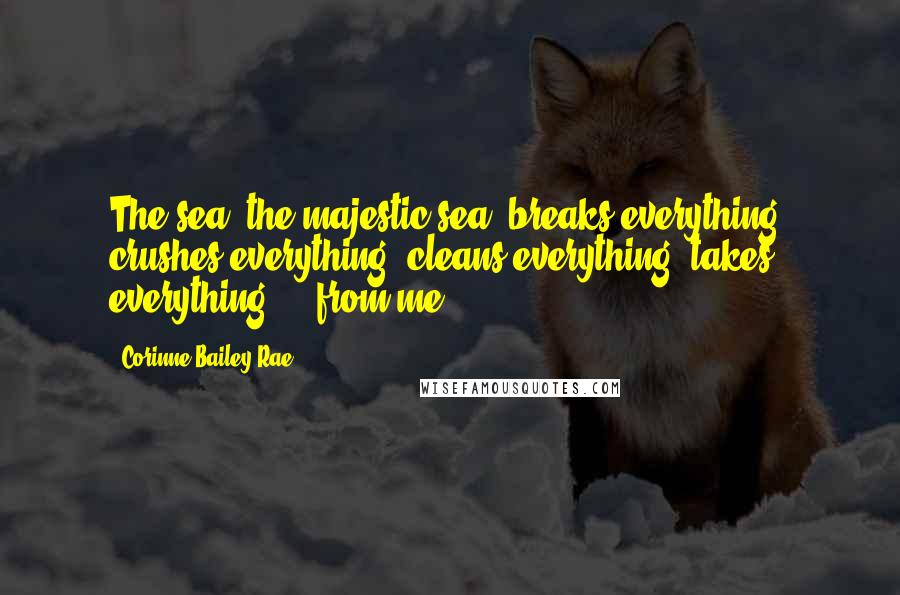 Corinne Bailey Rae Quotes: The sea, the majestic sea, breaks everything, crushes everything, cleans everything, takes everything ... from me