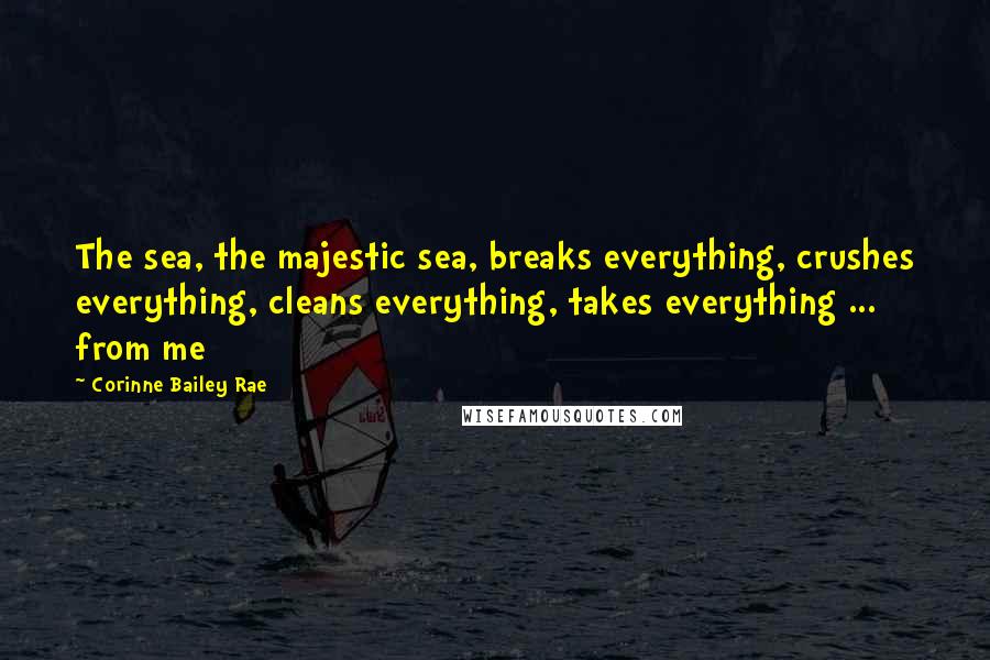 Corinne Bailey Rae Quotes: The sea, the majestic sea, breaks everything, crushes everything, cleans everything, takes everything ... from me