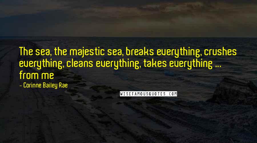 Corinne Bailey Rae Quotes: The sea, the majestic sea, breaks everything, crushes everything, cleans everything, takes everything ... from me