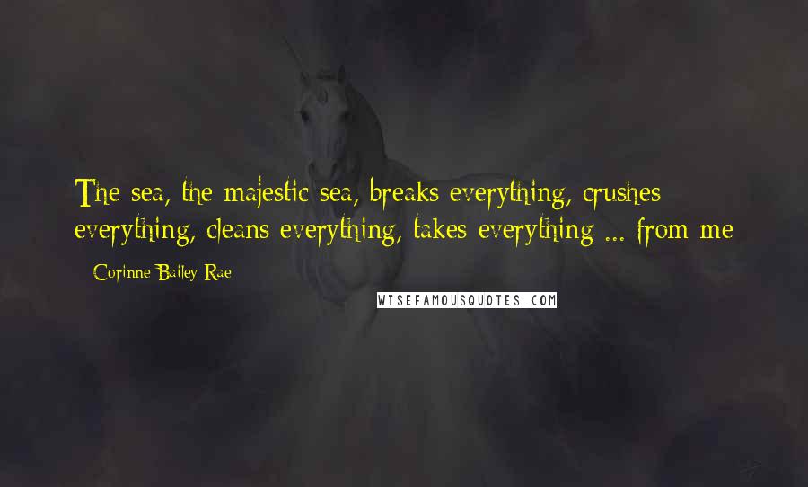 Corinne Bailey Rae Quotes: The sea, the majestic sea, breaks everything, crushes everything, cleans everything, takes everything ... from me