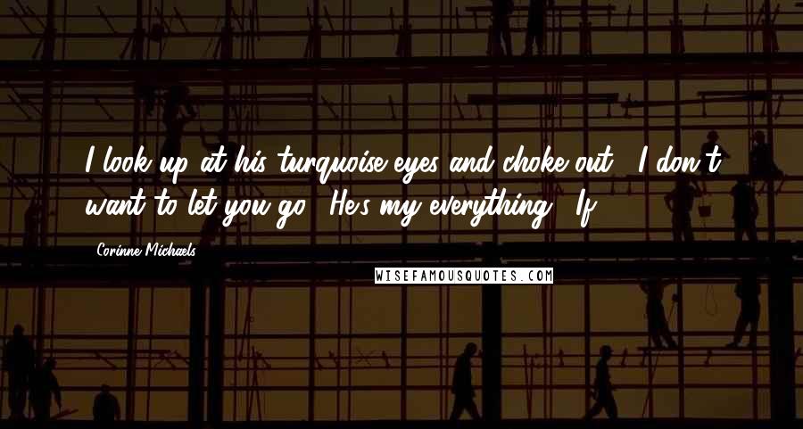 Corinne Michaels Quotes: I look up at his turquoise eyes and choke out, "I don't want to let you go." He's my everything. "If