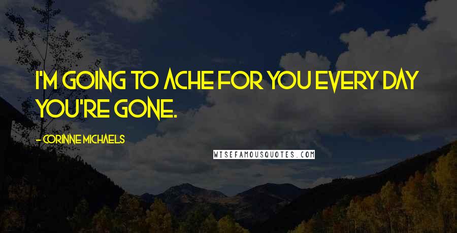 Corinne Michaels Quotes: I'm going to ache for you every day you're gone.