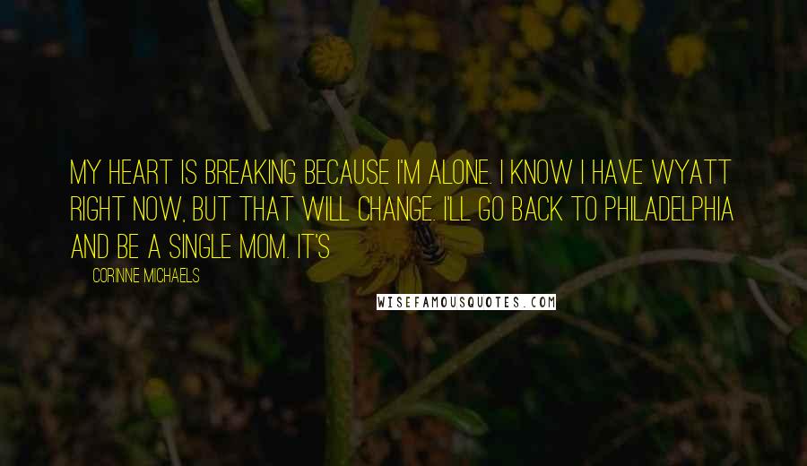 Corinne Michaels Quotes: My heart is breaking because I'm alone. I know I have Wyatt right now, but that will change. I'll go back to Philadelphia and be a single mom. It's