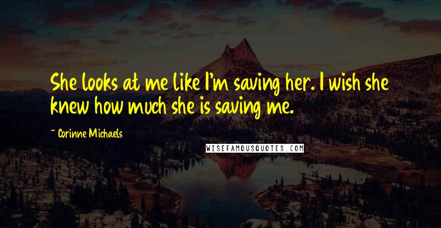 Corinne Michaels Quotes: She looks at me like I'm saving her. I wish she knew how much she is saving me.